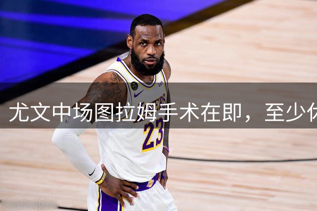 尤文中场图拉姆手术在即，至少休战四个月